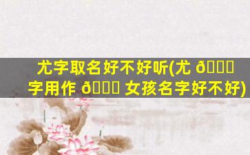 尤字取名好不好听(尤 🐅 字用作 🕊 女孩名字好不好)